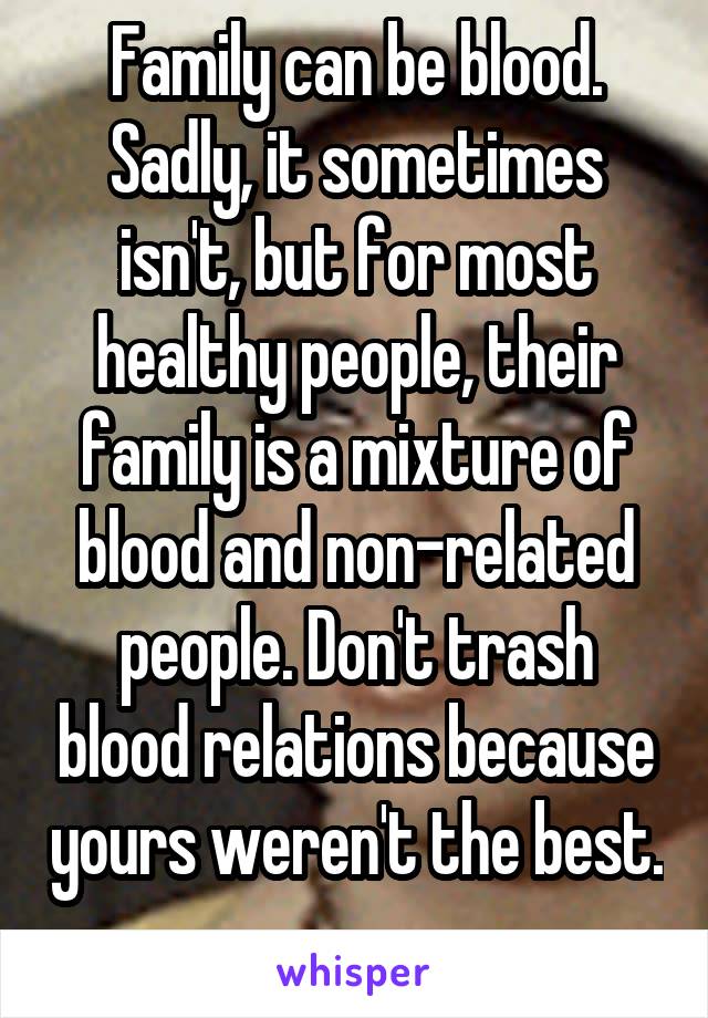 Family can be blood. Sadly, it sometimes isn't, but for most healthy people, their family is a mixture of blood and non-related people. Don't trash blood relations because yours weren't the best. 