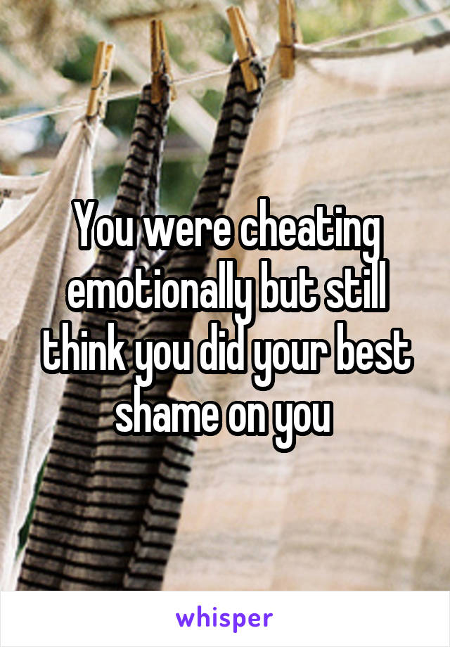 You were cheating emotionally but still think you did your best shame on you 