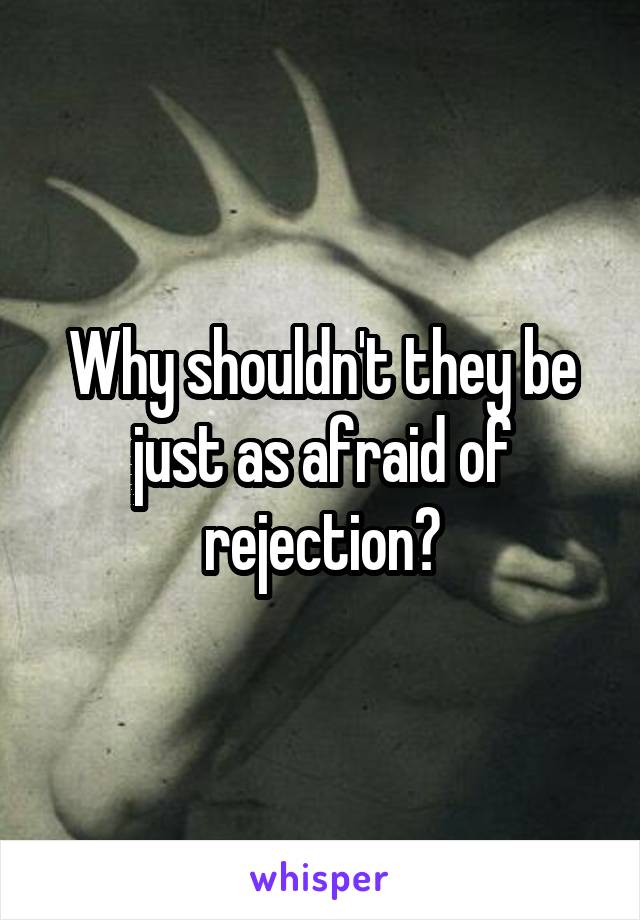 Why shouldn't they be just as afraid of rejection?