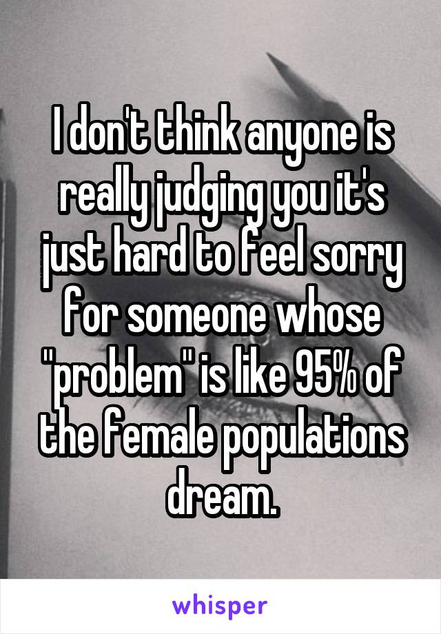 I don't think anyone is really judging you it's just hard to feel sorry for someone whose "problem" is like 95% of the female populations dream.