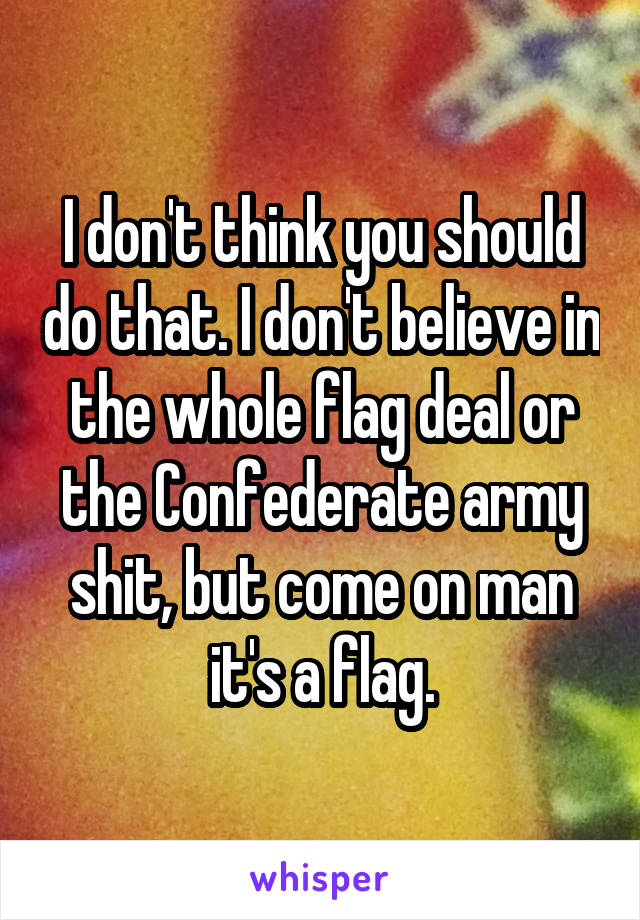 I don't think you should do that. I don't believe in the whole flag deal or the Confederate army shit, but come on man it's a flag.
