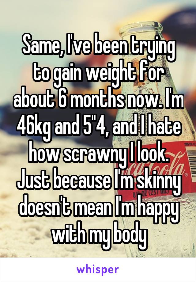 Same, I've been trying to gain weight for about 6 months now. I'm 46kg and 5"4, and I hate how scrawny I look. Just because I'm skinny doesn't mean I'm happy with my body