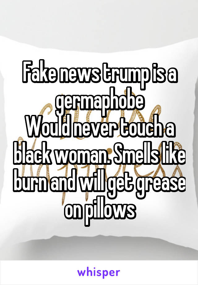 Fake news trump is a germaphobe
Would never touch a black woman. Smells like burn and will get grease on pillows