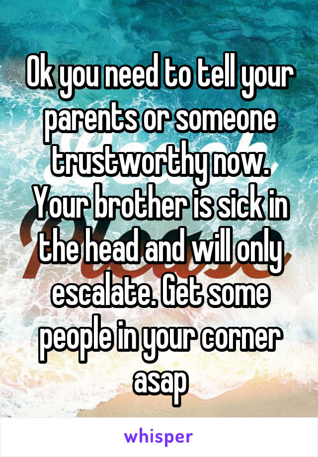 Ok you need to tell your parents or someone trustworthy now. Your brother is sick in the head and will only escalate. Get some people in your corner asap