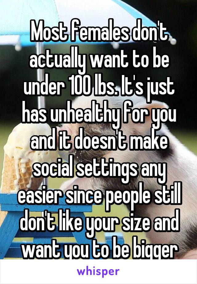 Most females don't actually want to be under 100 lbs. It's just has unhealthy for you and it doesn't make social settings any easier since people still don't like your size and want you to be bigger