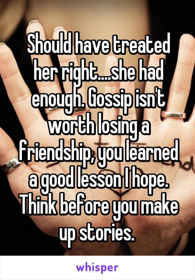 Should have treated her right....she had enough. Gossip isn't worth losing a friendship, you learned a good lesson I hope. Think before you make up stories. 