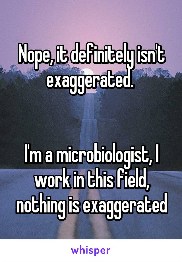 Nope, it definitely isn't exaggerated. 


I'm a microbiologist, I work in this field, nothing is exaggerated