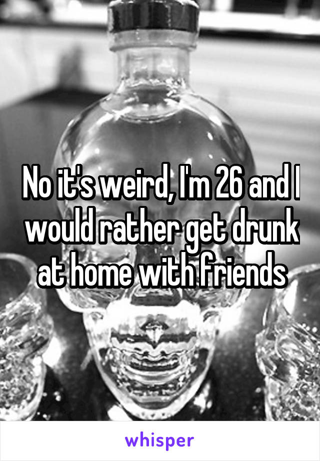No it's weird, I'm 26 and I would rather get drunk at home with friends