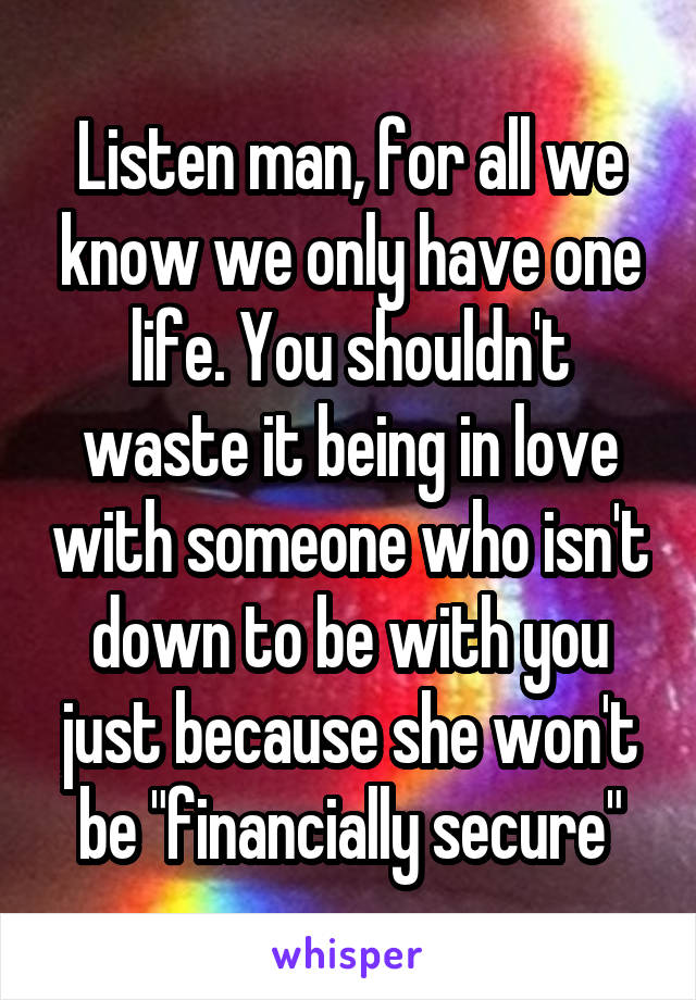 Listen man, for all we know we only have one life. You shouldn't waste it being in love with someone who isn't down to be with you just because she won't be "financially secure"