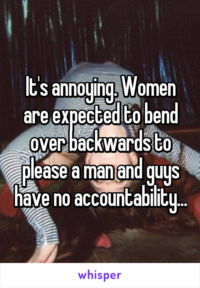 It's annoying. Women are expected to bend over backwards to please a man and guys have no accountability...