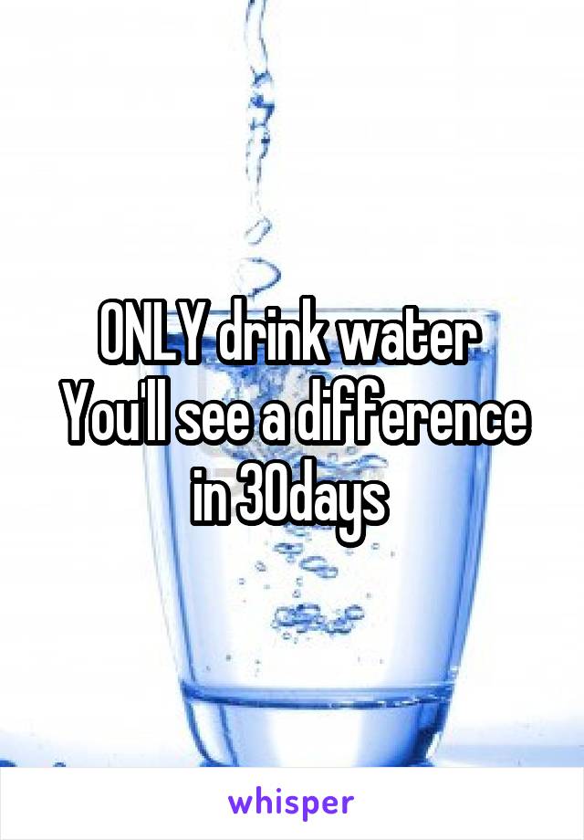 ONLY drink water 
You'll see a difference in 30days 