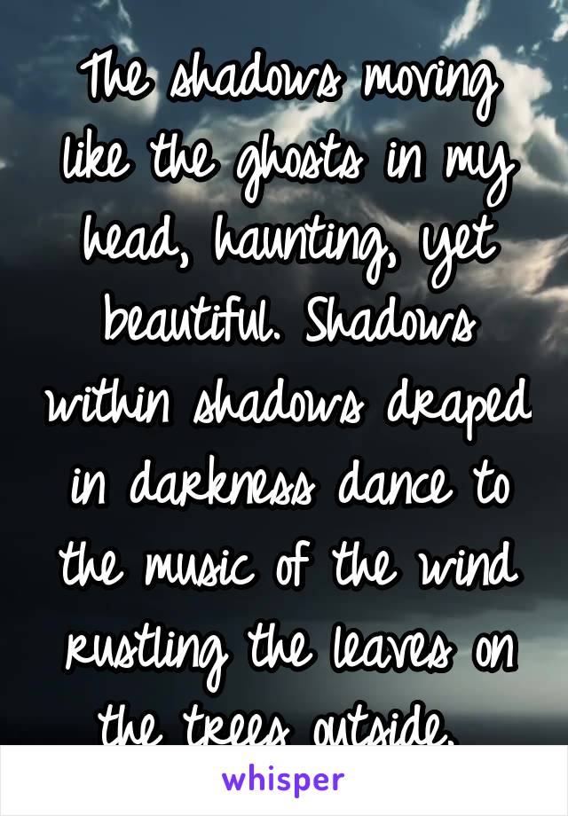 The shadows moving like the ghosts in my head, haunting, yet beautiful. Shadows within shadows draped in darkness dance to the music of the wind rustling the leaves on the trees outside. 