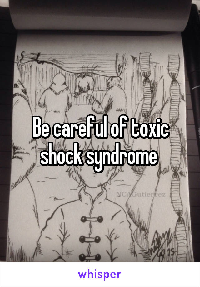 Be careful of toxic shock syndrome 