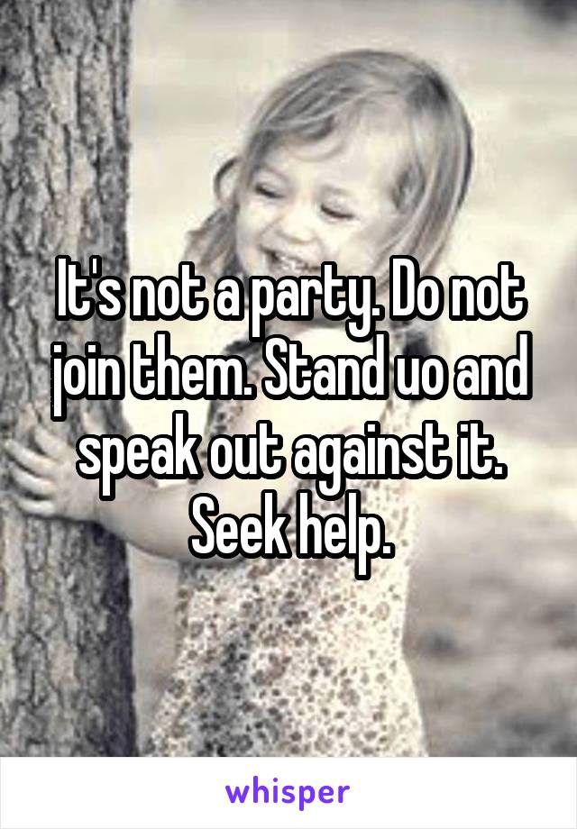 It's not a party. Do not join them. Stand uo and speak out against it. Seek help.