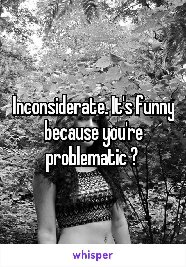 Inconsiderate. It's funny because you're problematic ? 