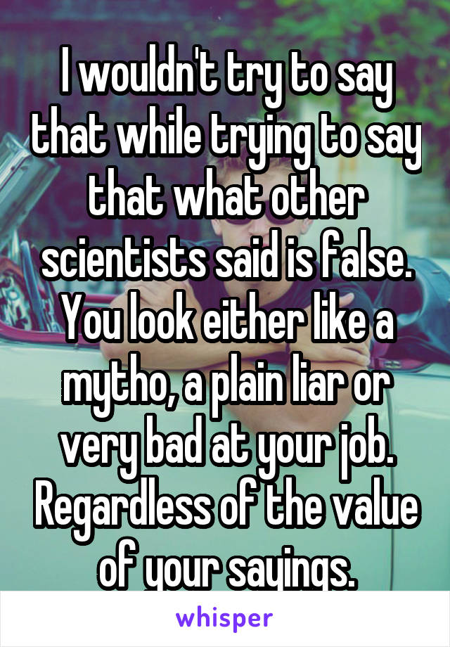 I wouldn't try to say that while trying to say that what other scientists said is false. You look either like a mytho, a plain liar or very bad at your job. Regardless of the value of your sayings.