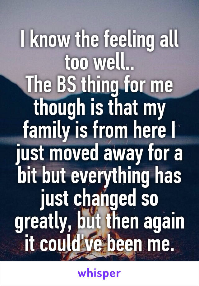 I know the feeling all too well..
The BS thing for me though is that my family is from here I just moved away for a bit but everything has just changed so greatly, but then again it could've been me.