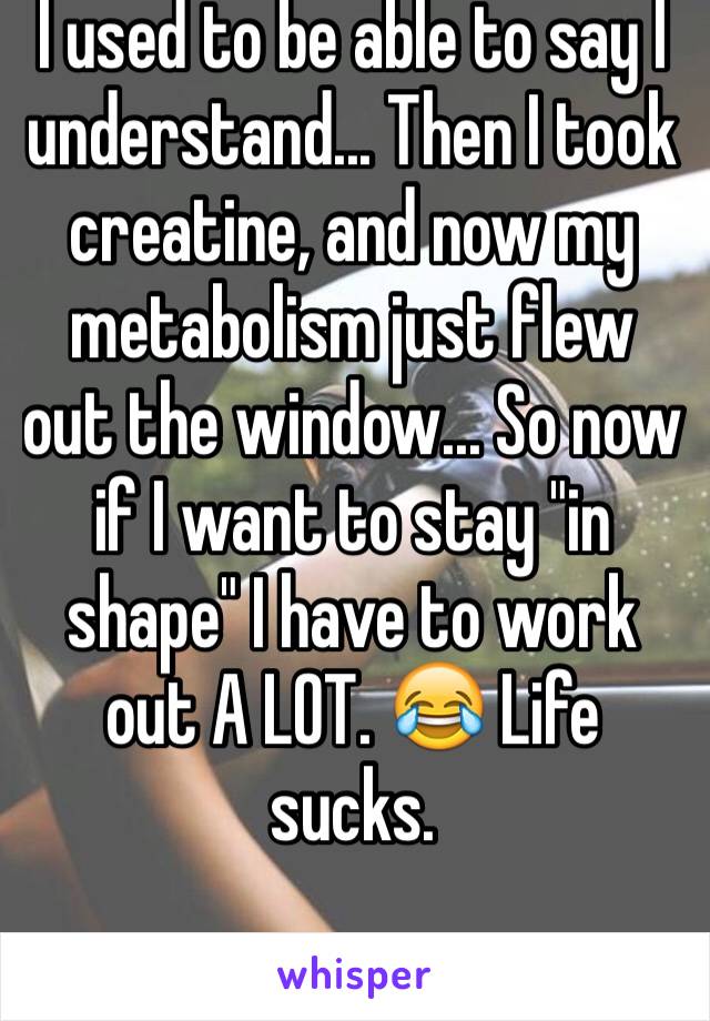 I used to be able to say I understand... Then I took creatine, and now my metabolism just flew out the window... So now if I want to stay "in shape" I have to work out A LOT. 😂 Life sucks.