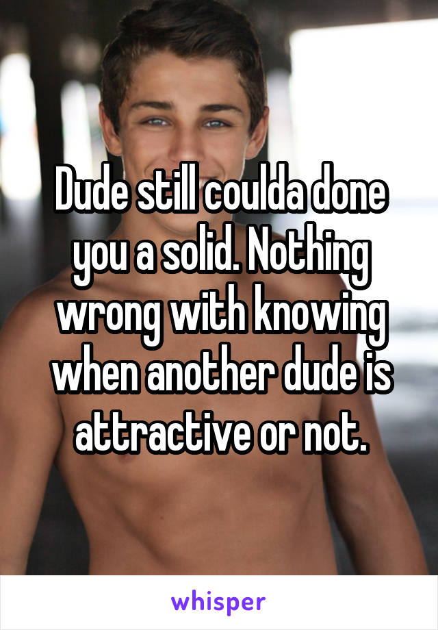 Dude still coulda done you a solid. Nothing wrong with knowing when another dude is attractive or not.