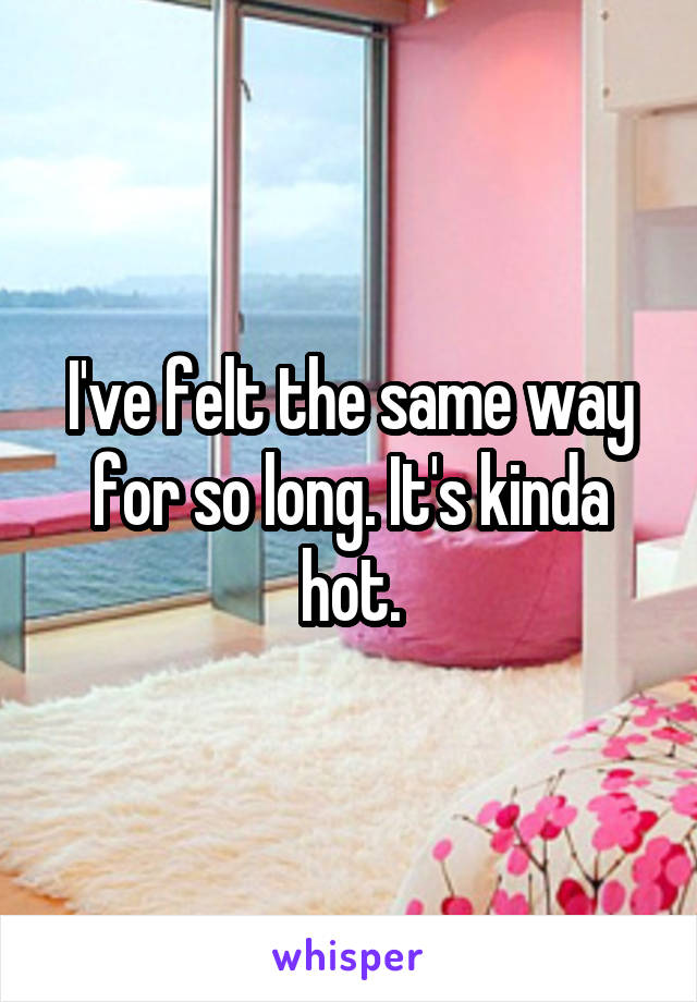 I've felt the same way for so long. It's kinda hot.