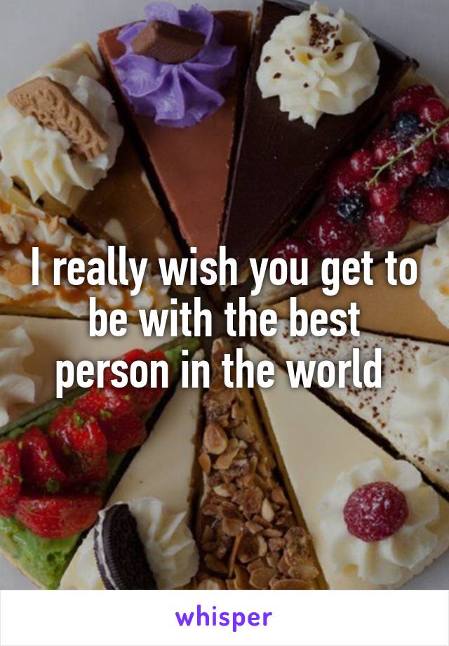 I really wish you get to be with the best person in the world 