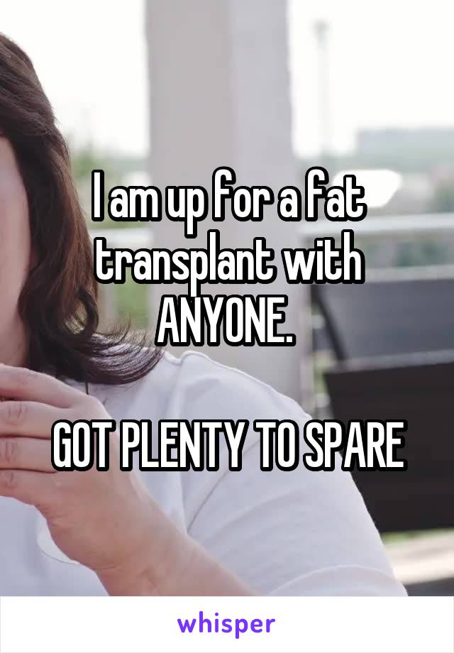 I am up for a fat transplant with ANYONE. 

GOT PLENTY TO SPARE
