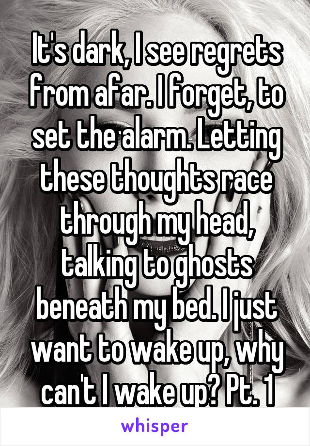 It's dark, I see regrets from afar. I forget, to set the alarm. Letting these thoughts race through my head, talking to ghosts beneath my bed. I just want to wake up, why can't I wake up? Pt. 1