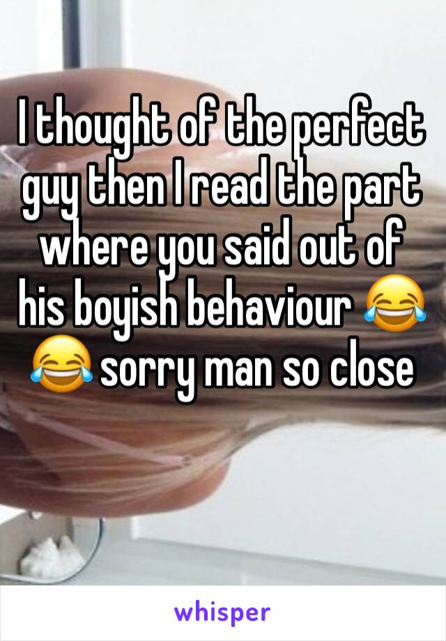 I thought of the perfect guy then I read the part where you said out of his boyish behaviour 😂😂 sorry man so close 