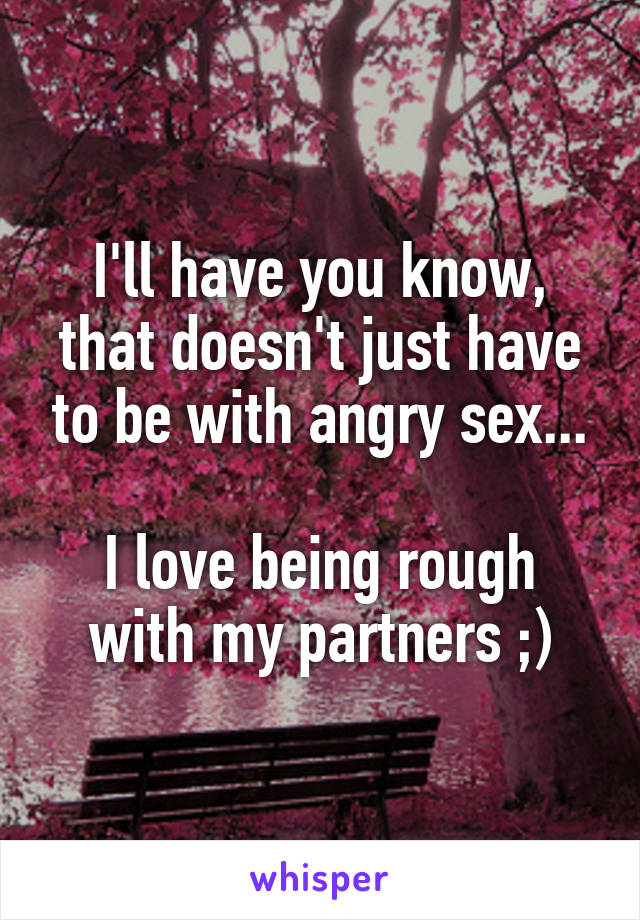 I'll have you know, that doesn't just have to be with angry sex...

I love being rough with my partners ;)
