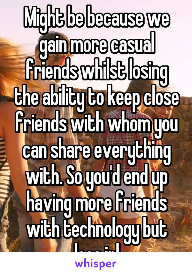 Might be because we gain more casual friends whilst losing the ability to keep close friends with whom you can share everything with. So you'd end up having more friends with technology but less irl