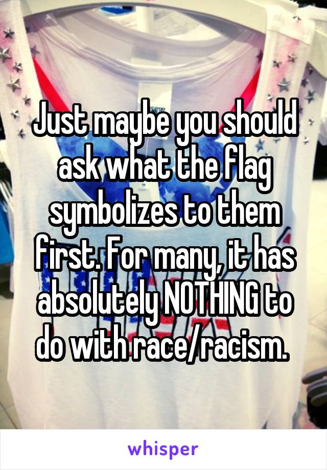 Just maybe you should ask what the flag symbolizes to them first. For many, it has absolutely NOTHING to do with race/racism. 