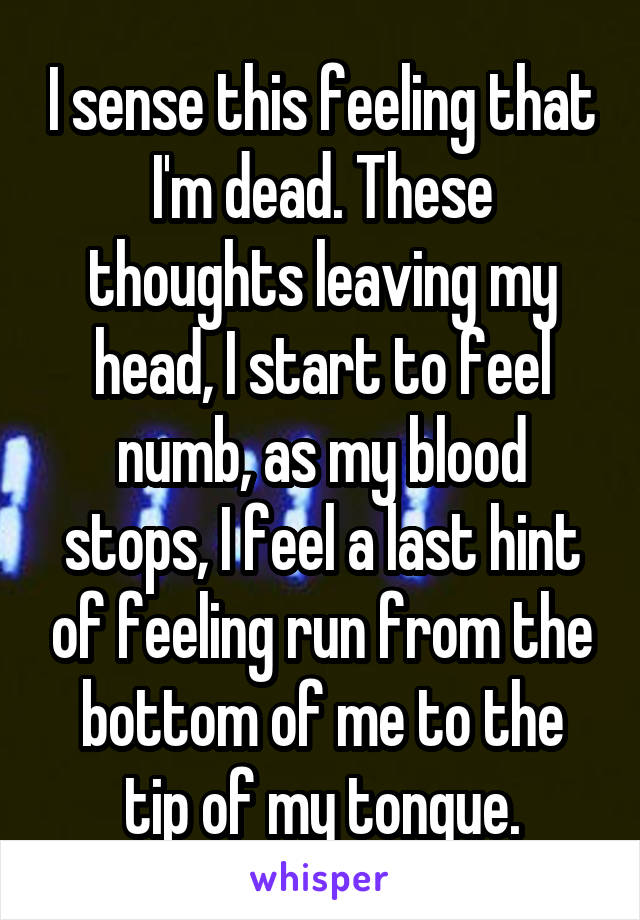 I sense this feeling that I'm dead. These thoughts leaving my head, I start to feel numb, as my blood stops, I feel a last hint of feeling run from the bottom of me to the tip of my tongue.