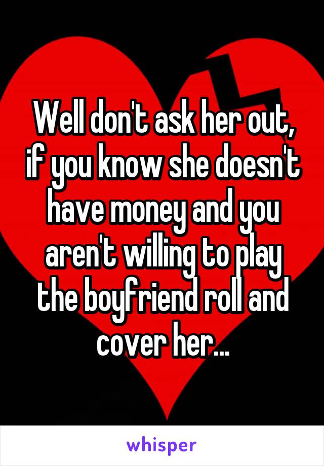 Well don't ask her out, if you know she doesn't have money and you aren't willing to play the boyfriend roll and cover her...