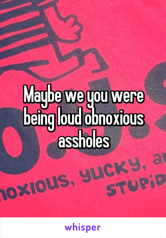 Maybe we you were being loud obnoxious assholes
