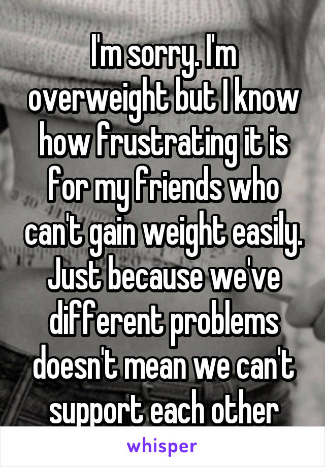 I'm sorry. I'm overweight but I know how frustrating it is for my friends who can't gain weight easily. Just because we've different problems doesn't mean we can't support each other