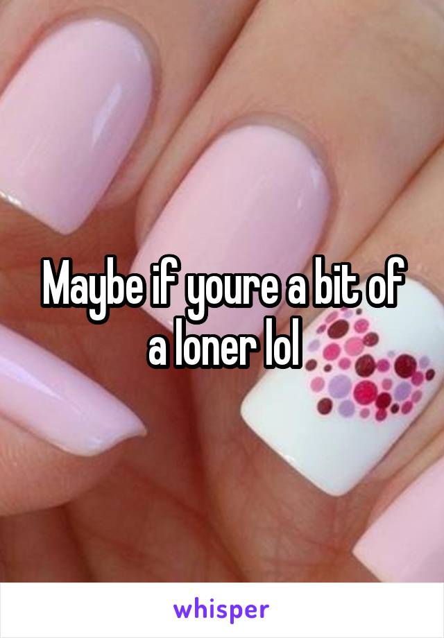 Maybe if youre a bit of a loner lol