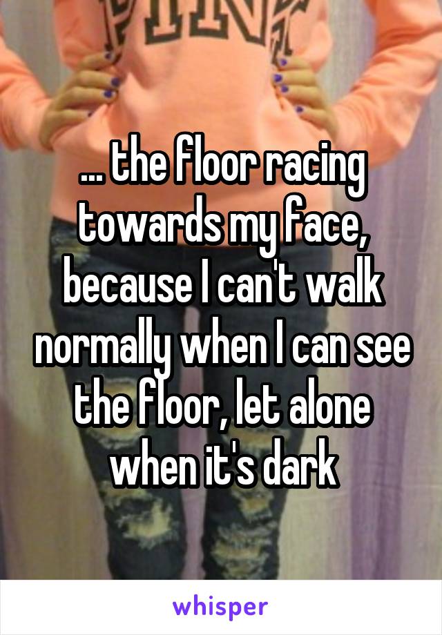 ... the floor racing towards my face, because I can't walk normally when I can see the floor, let alone when it's dark