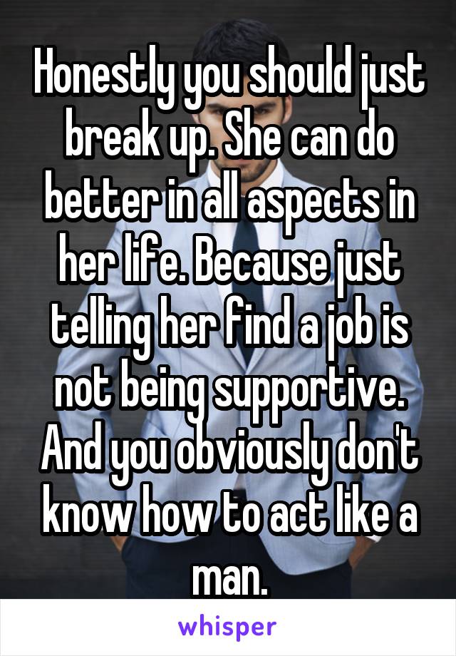 Honestly you should just break up. She can do better in all aspects in her life. Because just telling her find a job is not being supportive. And you obviously don't know how to act like a man.