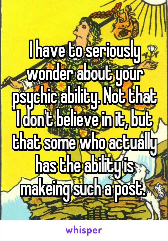 I have to seriously wonder about your psychic ability. Not that I don't believe in it, but that some who actually has the ability is makeing such a post. 