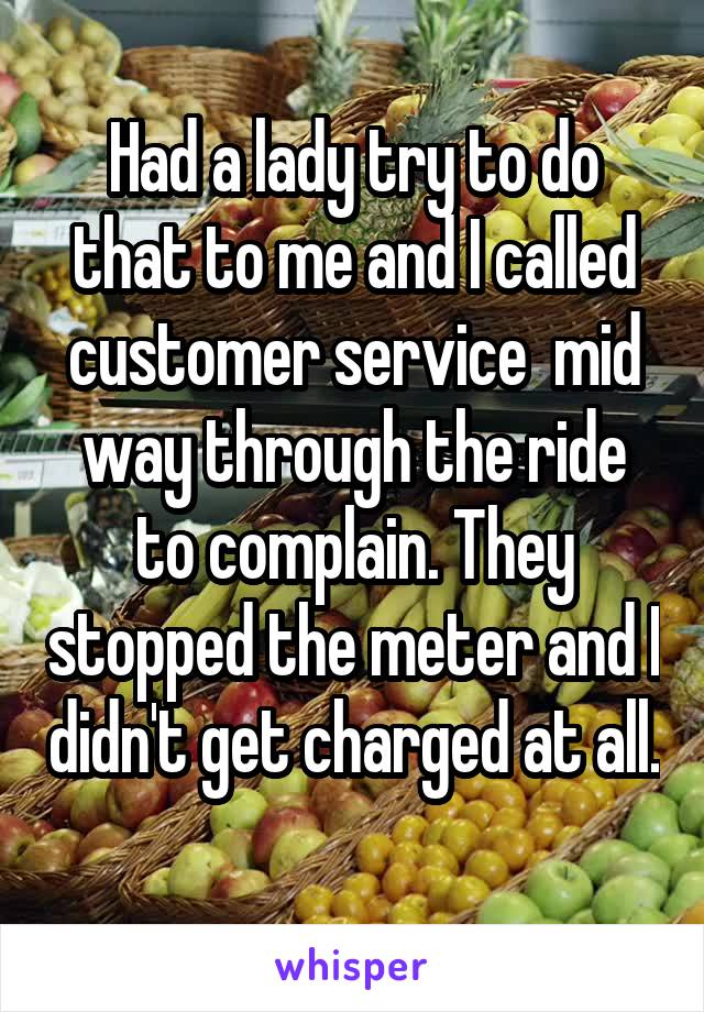 Had a lady try to do that to me and I called customer service  mid way through the ride to complain. They stopped the meter and I didn't get charged at all. 