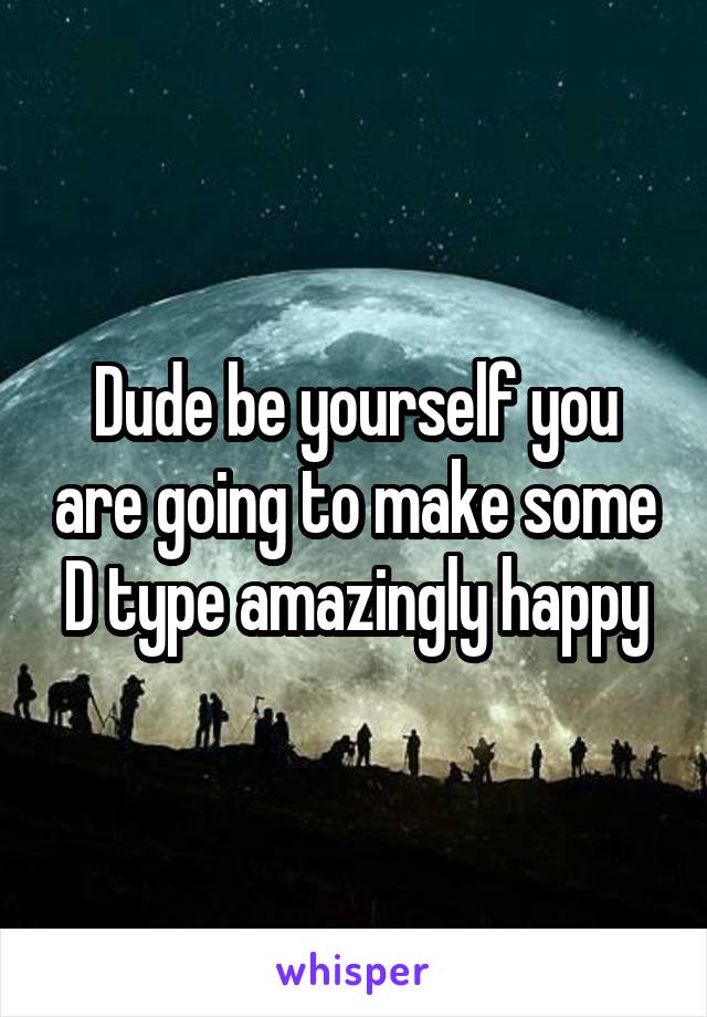 Dude be yourself you are going to make some D type amazingly happy