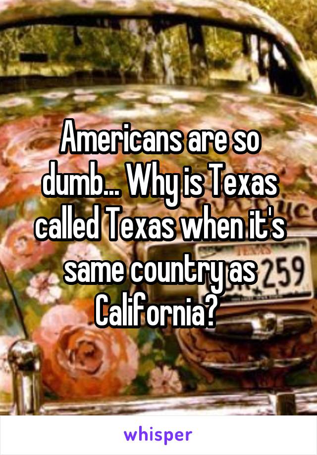 Americans are so dumb... Why is Texas called Texas when it's same country as California? 
