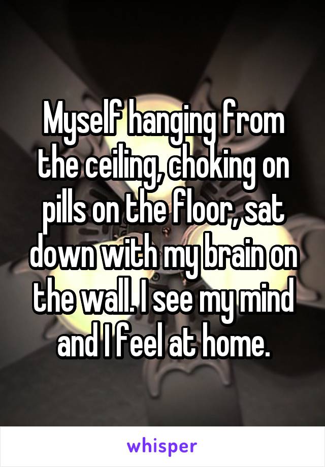 Myself hanging from the ceiling, choking on pills on the floor, sat down with my brain on the wall. I see my mind and I feel at home.