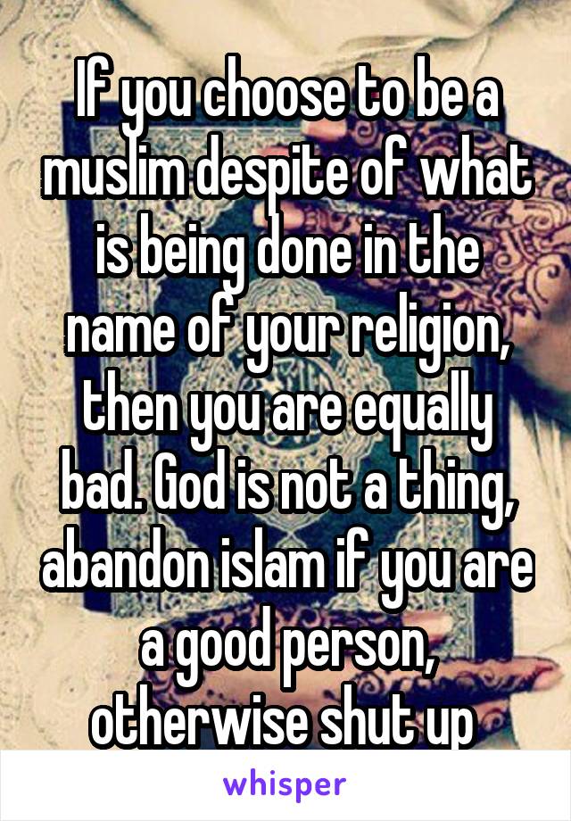If you choose to be a muslim despite of what is being done in the name of your religion, then you are equally bad. God is not a thing, abandon islam if you are a good person, otherwise shut up 