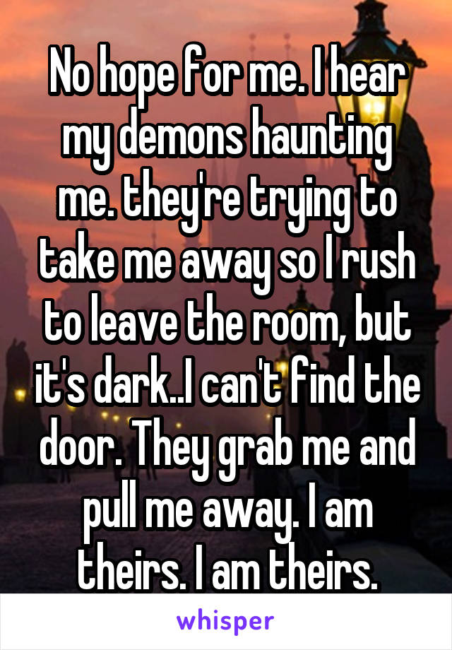 No hope for me. I hear my demons haunting me. they're trying to take me away so I rush to leave the room, but it's dark..I can't find the door. They grab me and pull me away. I am theirs. I am theirs.