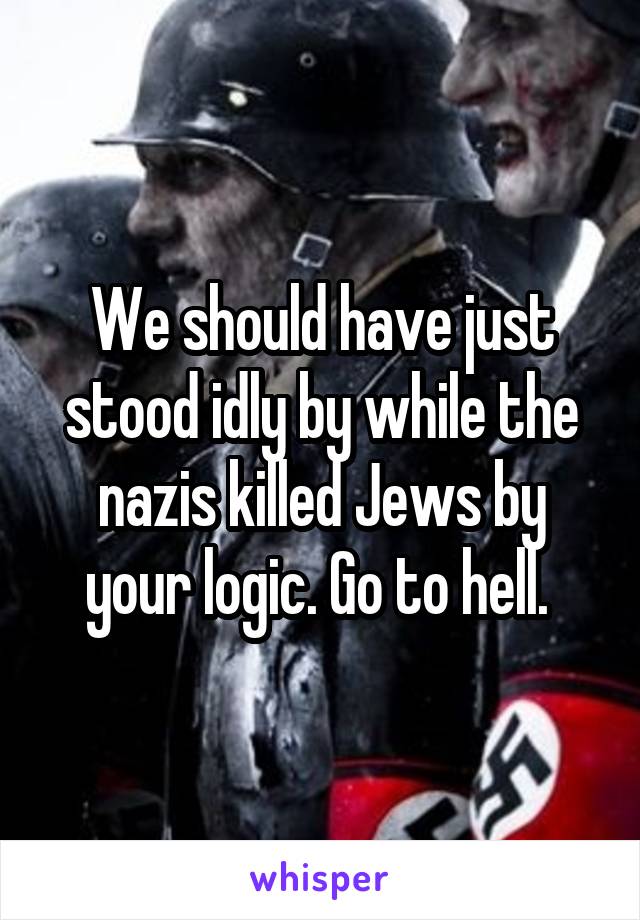 We should have just stood idly by while the nazis killed Jews by your logic. Go to hell. 