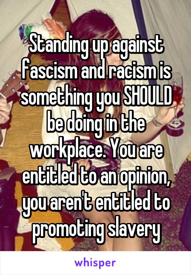 Standing up against fascism and racism is something you SHOULD be doing in the workplace. You are entitled to an opinion, you aren't entitled to promoting slavery
