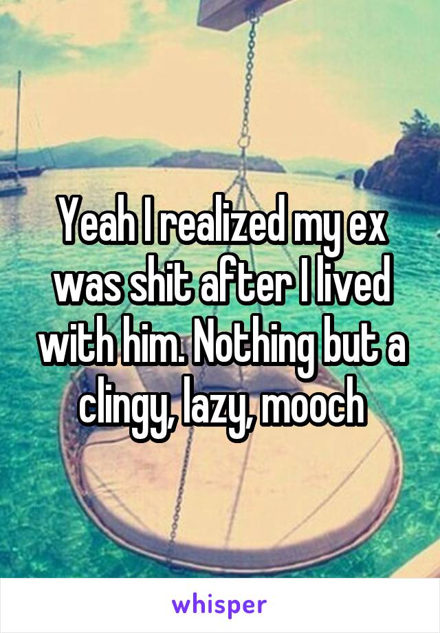 Yeah I realized my ex was shit after I lived with him. Nothing but a clingy, lazy, mooch