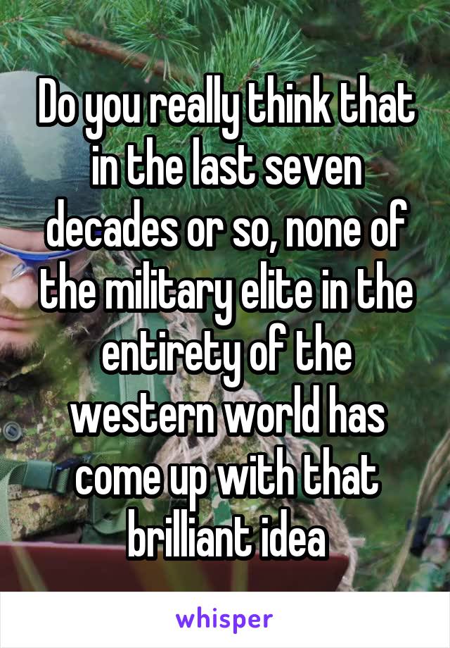 Do you really think that in the last seven decades or so, none of the military elite in the entirety of the western world has come up with that brilliant idea