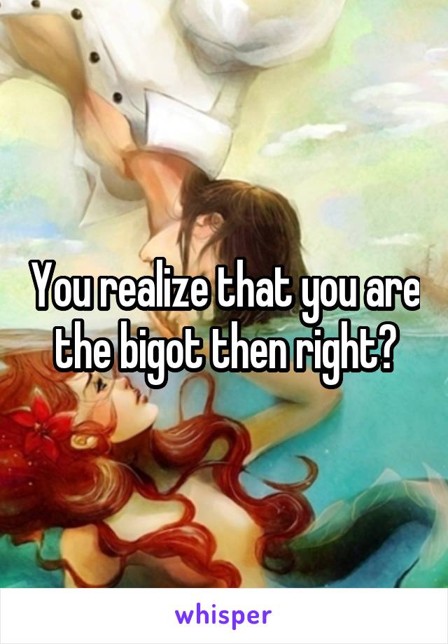 You realize that you are the bigot then right?